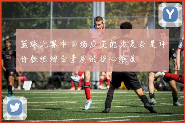 篮球比赛中临场应变能力是否是评价教练综合素质的核心维度