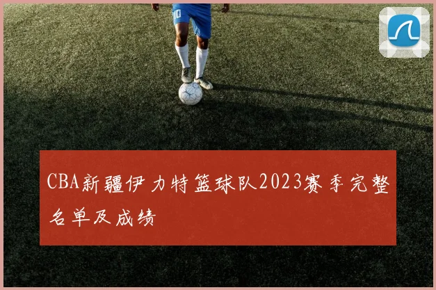 CBA新疆伊力特篮球队2023赛季完整名单及成绩