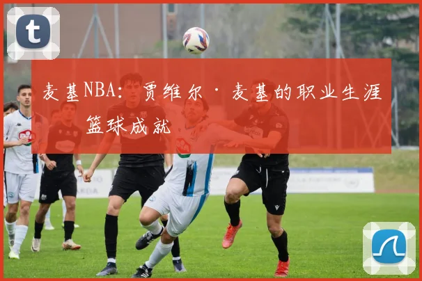 麦基NBA：贾维尔·麦基的职业生涯与篮球成就